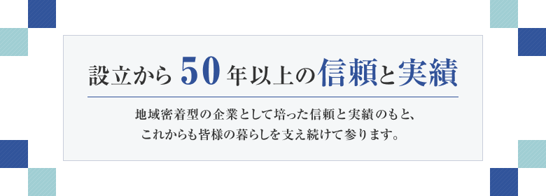 設立から40年以上の信頼と実績 地域密着型の企業として培った信頼と実績のもと、これからも皆様の暮らしを支え続けて参ります。